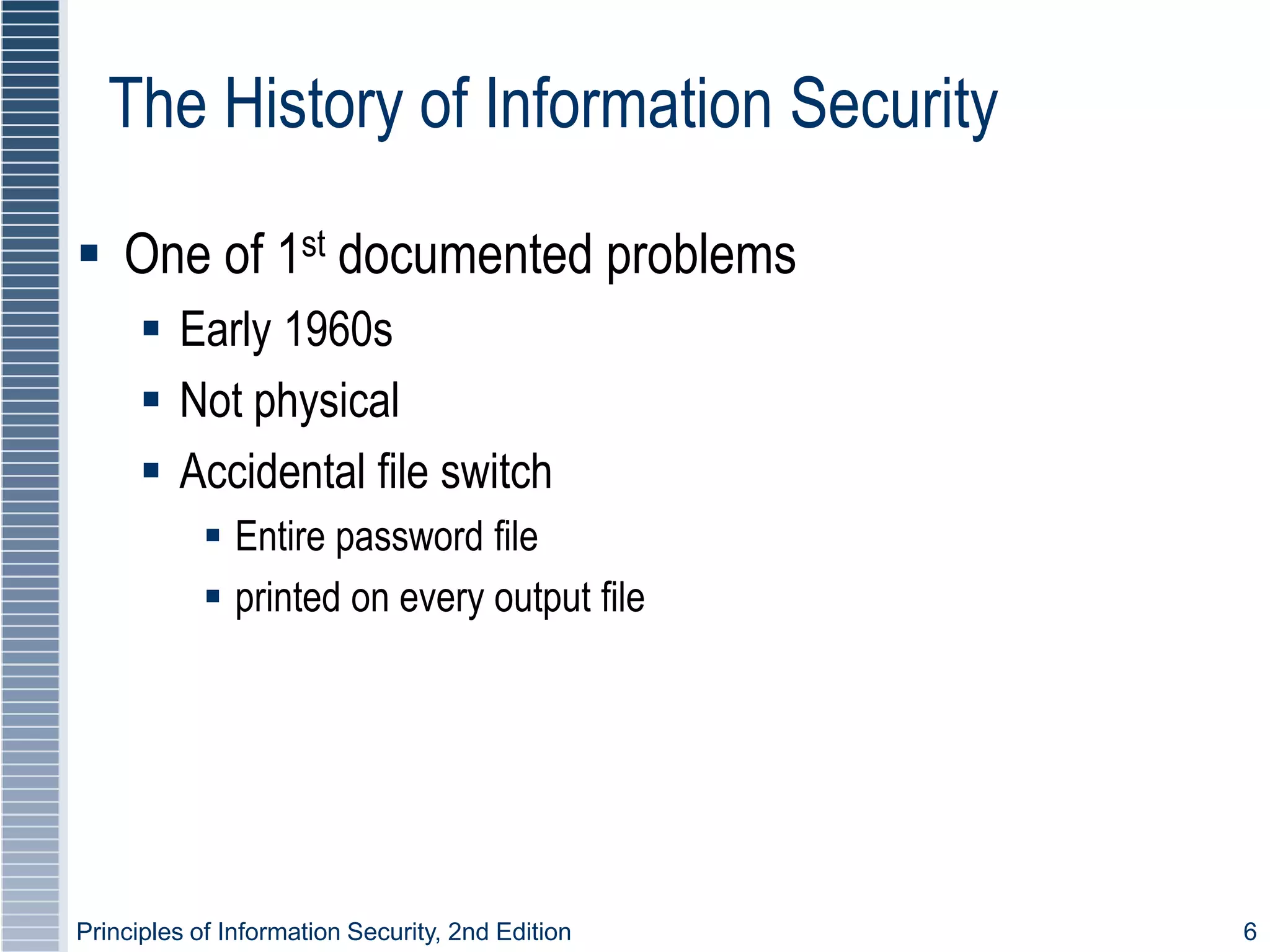 Principles of Information Security, 2nd Edition 6
The History of Information Security
 One of 1st documented problems
 Early 1960s
 Not physical
 Accidental file switch
 Entire password file
 printed on every output file
 