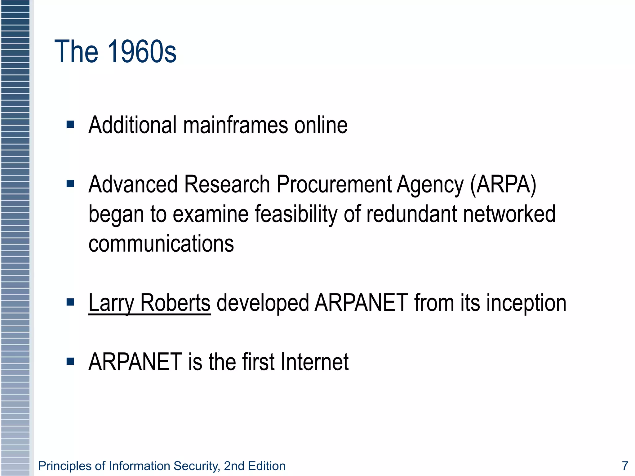 Principles of Information Security, 2nd Edition 7
The 1960s
 Additional mainframes online
 Advanced Research Procurement Agency (ARPA)
began to examine feasibility of redundant networked
communications
 Larry Roberts developed ARPANET from its inception
 ARPANET is the first Internet
 