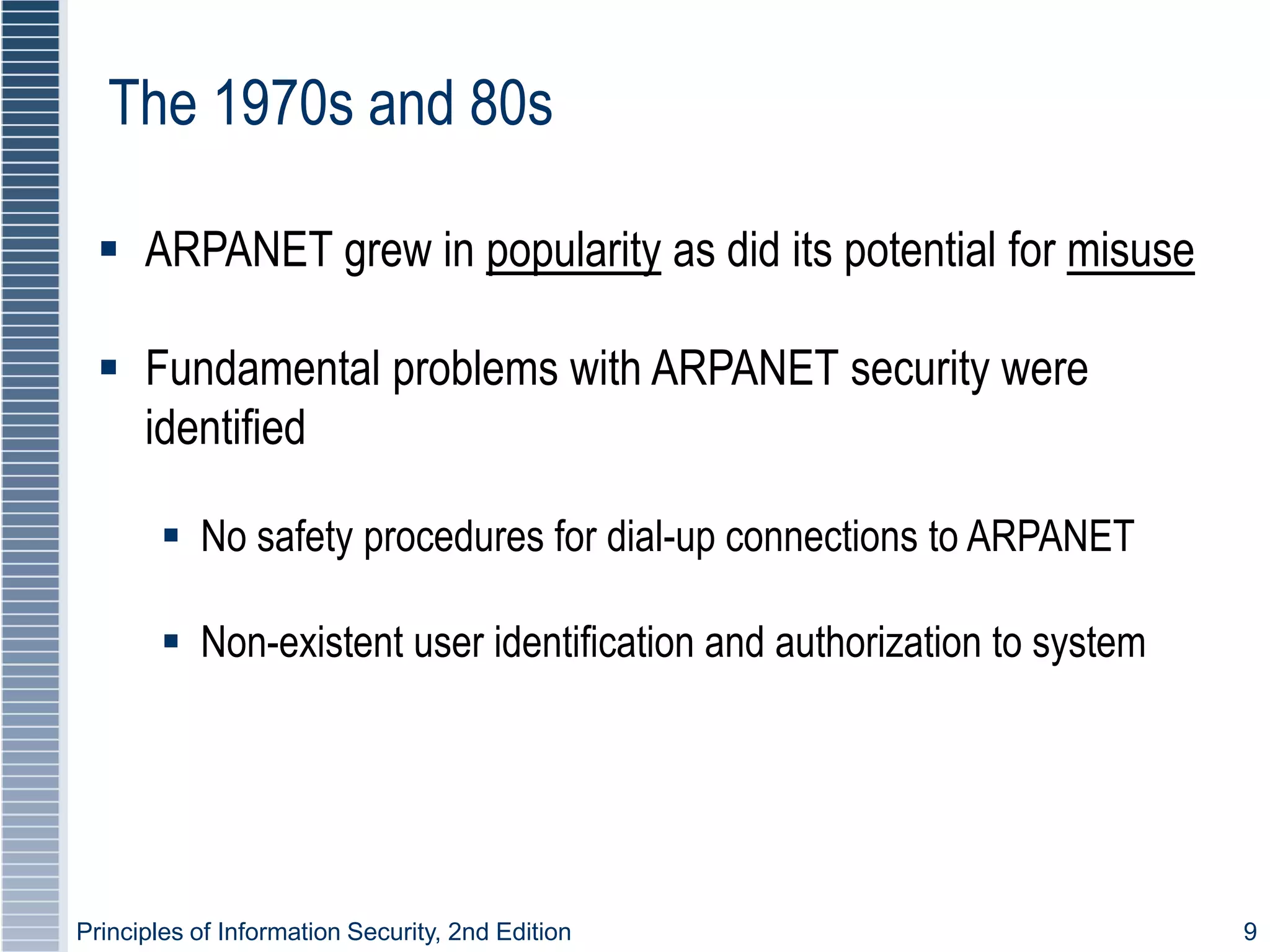 Principles of Information Security, 2nd Edition 9
The 1970s and 80s
 ARPANET grew in popularity as did its potential for misuse
 Fundamental problems with ARPANET security were
identified
 No safety procedures for dial-up connections to ARPANET
 Non-existent user identification and authorization to system
 