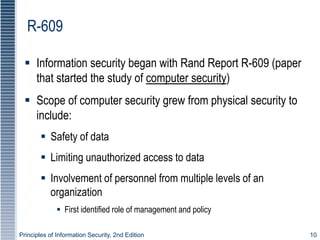 Principles of Information Security, 2nd Edition 10
R-609
 Information security began with Rand Report R-609 (paper
that started the study of computer security)
 Scope of computer security grew from physical security to
include:
 Safety of data
 Limiting unauthorized access to data
 Involvement of personnel from multiple levels of an
organization
 First identified role of management and policy
 