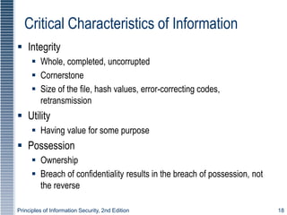 Principles of Information Security, 2nd Edition 18
Critical Characteristics of Information
 Integrity
 Whole, completed, uncorrupted
 Cornerstone
 Size of the file, hash values, error-correcting codes,
retransmission
 Utility
 Having value for some purpose
 Possession
 Ownership
 Breach of confidentiality results in the breach of possession, not
the reverse
 