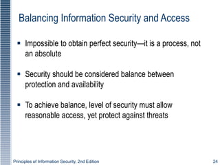 Principles of Information Security, 2nd Edition 24
Balancing Information Security and Access
 Impossible to obtain perfect security—it is a process, not
an absolute
 Security should be considered balance between
protection and availability
 To achieve balance, level of security must allow
reasonable access, yet protect against threats
 