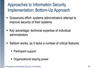 Principles of Information Security, 2nd Edition 26
Approaches to Information Security
Implementation: Bottom-Up Approach
 Grassroots effort: systems administrators attempt to
improve security of their systems
 Key advantage: technical expertise of individual
administrators
 Seldom works, as it lacks a number of critical features:
 Participant support
 Organizational staying power
 