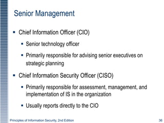 Principles of Information Security, 2nd Edition 36
Senior Management
 Chief Information Officer (CIO)
 Senior technology officer
 Primarily responsible for advising senior executives on
strategic planning
 Chief Information Security Officer (CISO)
 Primarily responsible for assessment, management, and
implementation of IS in the organization
 Usually reports directly to the CIO
 