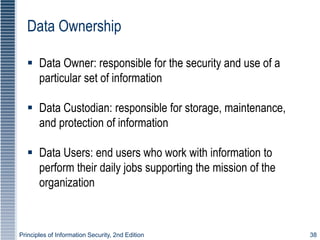 Principles of Information Security, 2nd Edition 38
Data Ownership
 Data Owner: responsible for the security and use of a
particular set of information
 Data Custodian: responsible for storage, maintenance,
and protection of information
 Data Users: end users who work with information to
perform their daily jobs supporting the mission of the
organization
 