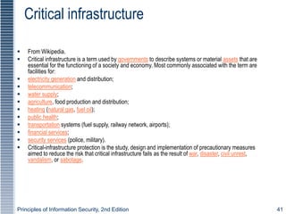 Principles of Information Security, 2nd Edition 41
Critical infrastructure
 From Wikipedia.
 Critical infrastructure is a term used by governments to describe systems or material assets that are
essential for the functioning of a society and economy. Most commonly associated with the term are
facilities for:
 electricity generation and distribution;
 telecommunication;
 water supply;
 agriculture, food production and distribution;
 heating (natural gas, fuel oil);
 public health;
 transportation systems (fuel supply, railway network, airports);
 financial services;
 security services (police, military).
 Critical-infrastructure protection is the study, design and implementation of precautionary measures
aimed to reduce the risk that critical infrastructure fails as the result of war, disaster, civil unrest,
vandalism, or sabotage.
 