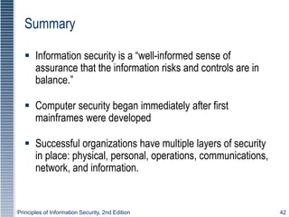 Principles of Information Security, 2nd Edition 42
Summary
 Information security is a “well-informed sense of
assurance that the information risks and controls are in
balance.”
 Computer security began immediately after first
mainframes were developed
 Successful organizations have multiple layers of security
in place: physical, personal, operations, communications,
network, and information.
 