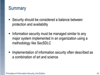 Principles of Information Security, 2nd Edition 43
Summary
 Security should be considered a balance between
protection and availability
 Information security must be managed similar to any
major system implemented in an organization using a
methodology like SecSDLC
 Implementation of information security often described as
a combination of art and science
 