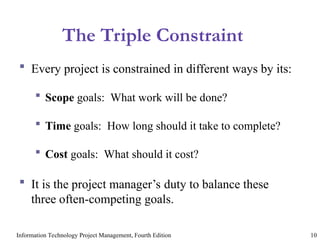 Information Technology Project Management, Fourth Edition 10
The Triple Constraint
 Every project is constrained in different ways by its:
 Scope goals: What work will be done?
 Time goals: How long should it take to complete?
 Cost goals: What should it cost?
 It is the project manager’s duty to balance these
three often-competing goals.
 