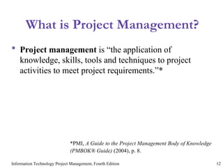 Information Technology Project Management, Fourth Edition 12
What is Project Management?
 Project management is “the application of
knowledge, skills, tools and techniques to project
activities to meet project requirements.”*
*PMI, A Guide to the Project Management Body of Knowledge
(PMBOK® Guide) (2004), p. 8.
 