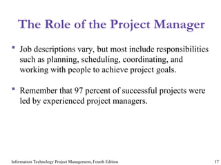 Information Technology Project Management, Fourth Edition 17
The Role of the Project Manager
 Job descriptions vary, but most include responsibilities
such as planning, scheduling, coordinating, and
working with people to achieve project goals.
 Remember that 97 percent of successful projects were
led by experienced project managers.
 