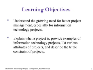 Information Technology Project Management, Fourth Edition 2
Learning Objectives
 Understand the growing need for better project
management, especially for information
technology projects.
 Explain what a project is, provide examples of
information technology projects, list various
attributes of projects, and describe the triple
constraint of projects.
 