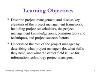 Information Technology Project Management, Fourth Edition 3
Learning Objectives
 Describe project management and discuss key
elements of the project management framework,
including project stakeholders, the project
management knowledge areas, common tools and
techniques, and project success factors.
 Understand the role of the project manager by
describing what project managers do, what skills
they need, and what the career field is like for
information technology project managers.
 