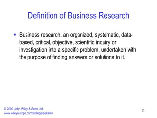 Definition of Business Research
 Business research: an organized, systematic, data-
based, critical, objective, scientific inquiry or
investigation into a specific problem, undertaken with
the purpose of finding answers or solutions to it.
2
© 2009 John Wiley & Sons Ltd.
www.wileyeurope.com/college/sekaran
 