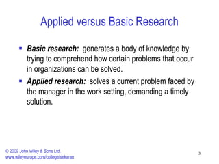 Applied versus Basic Research
 Basic research: generates a body of knowledge by
trying to comprehend how certain problems that occur
in organizations can be solved.
 Applied research: solves a current problem faced by
the manager in the work setting, demanding a timely
solution.
3
© 2009 John Wiley & Sons Ltd.
www.wileyeurope.com/college/sekaran
 