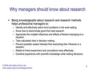 Why managers should know about research
 Being knowledgeable about research and research methods
helps professional managers to:
– Identify and effectively solve minor problems in the work setting.
– Know how to discriminate good from bad research.
– Appreciate the multiple influences and effects of factors impinging on a
situation.
– Take calculated risks in decision making.
– Prevent possible vested interests from exercising their influence in a
situation.
– Relate to hired researchers and consultants more effectively.
– Combine experience with scientific knowledge while making decisions.
6
© 2009 John Wiley & Sons Ltd.
www.wileyeurope.com/college/sekaran
 