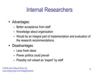 Internal Researchers
 Advantages:
– Better acceptance from staff
– Knowledge about organization
– Would be an integral part of implementation and evaluation of
the research recommendations.
 Disadvantages
– Less fresh ideas
– Power politics could prevail
– Possibly not valued as “expert” by staff
8
© 2009 John Wiley & Sons Ltd.
www.wileyeurope.com/college/sekaran
 