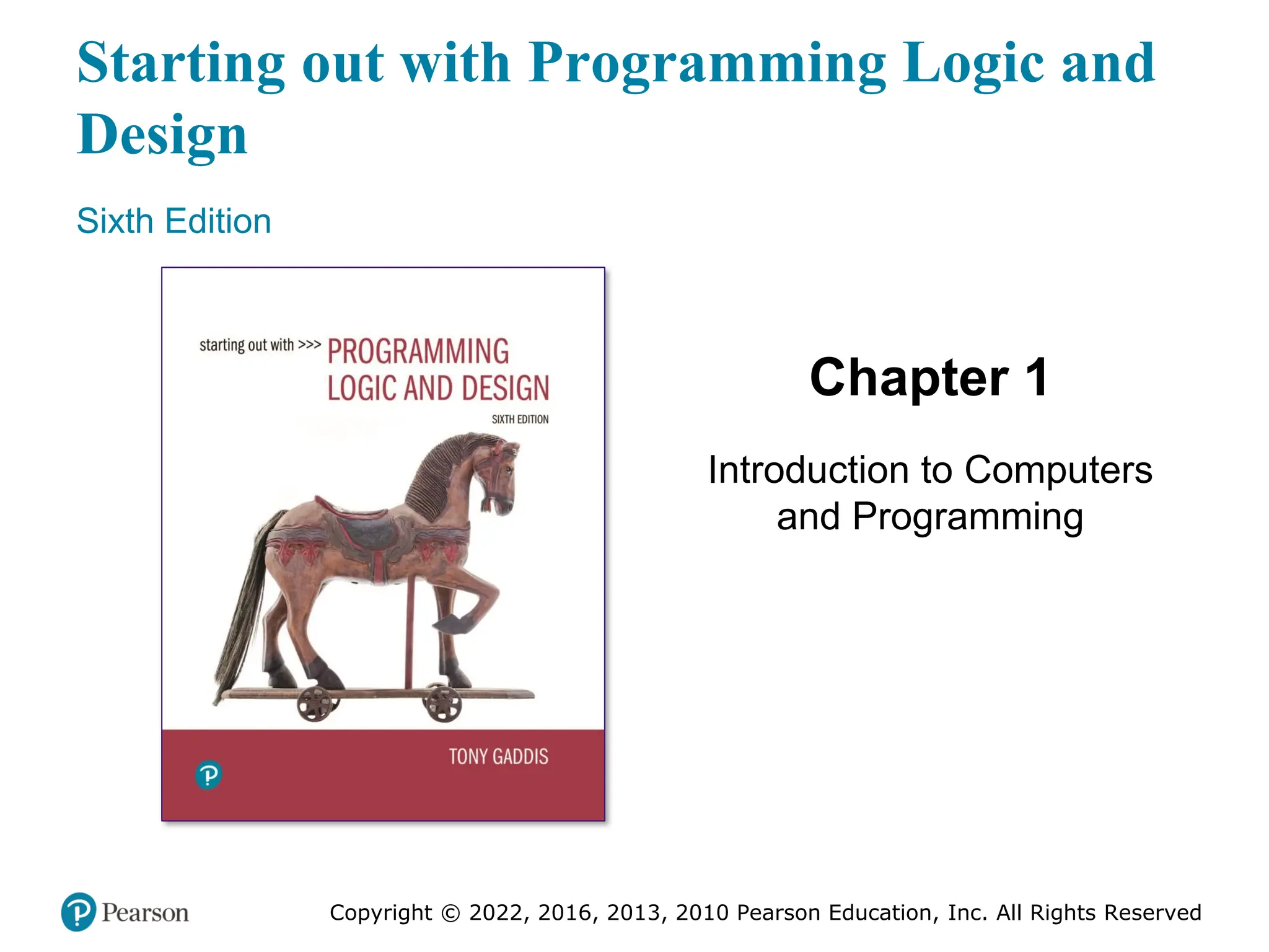 Starting out with Programming Logic and
Design
Sixth Edition
Chapter 1
Introduction to Computers
and Programming
Copyright © 2022, 2016, 2013, 2010 Pearson Education, Inc. All Rights Reserved
 