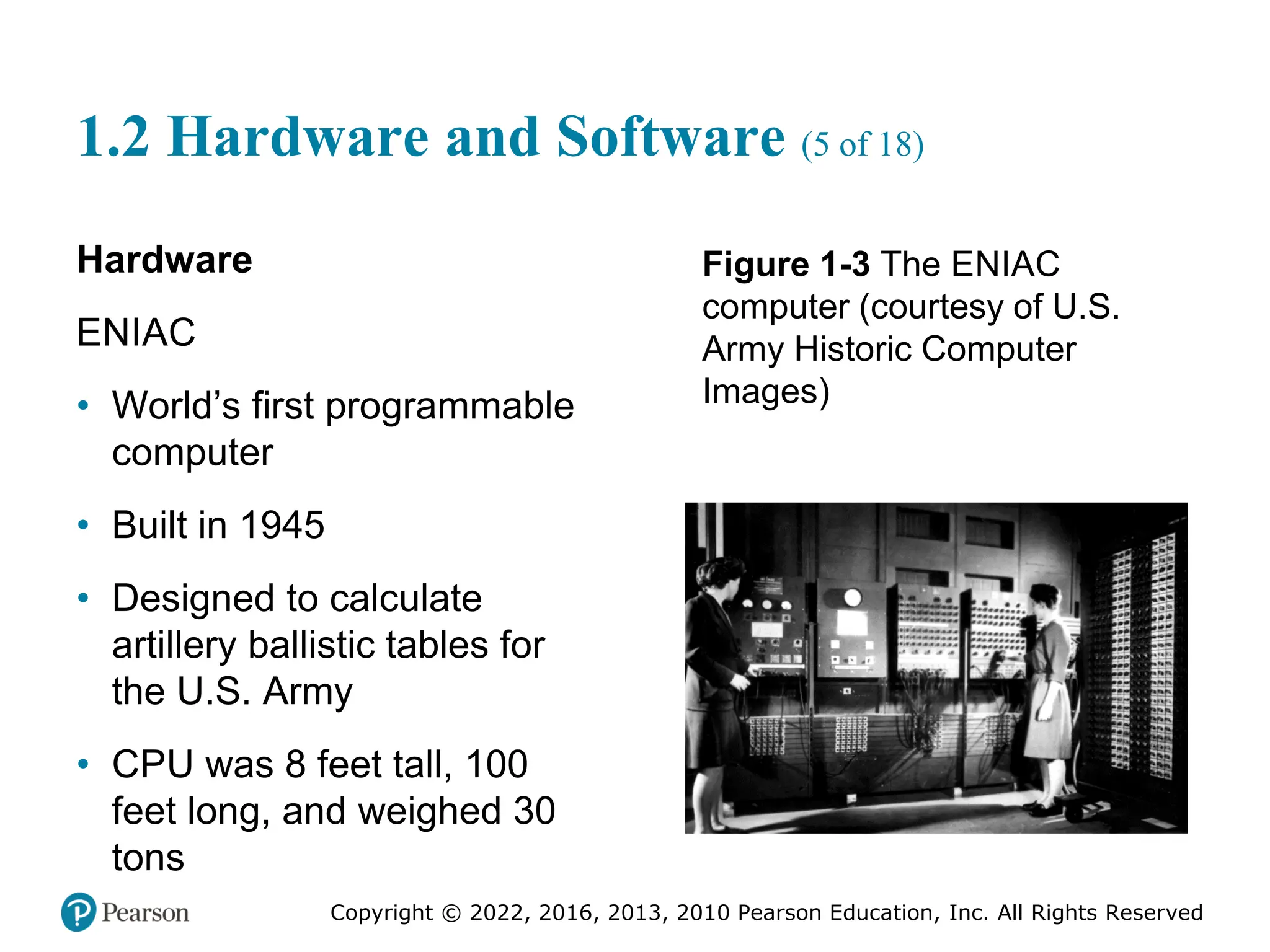 Copyright © 2022, 2016, 2013, 2010 Pearson Education, Inc. All Rights Reserved
1.2 Hardware and Software (5 of 18)
Hardware
ENIAC
• World’s first programmable
computer
• Built in 1945
• Designed to calculate
artillery ballistic tables for
the U.S. Army
• CPU was 8 feet tall, 100
feet long, and weighed 30
tons
Figure 1-3 The ENIAC
computer (courtesy of U.S.
Army Historic Computer
Images)
 