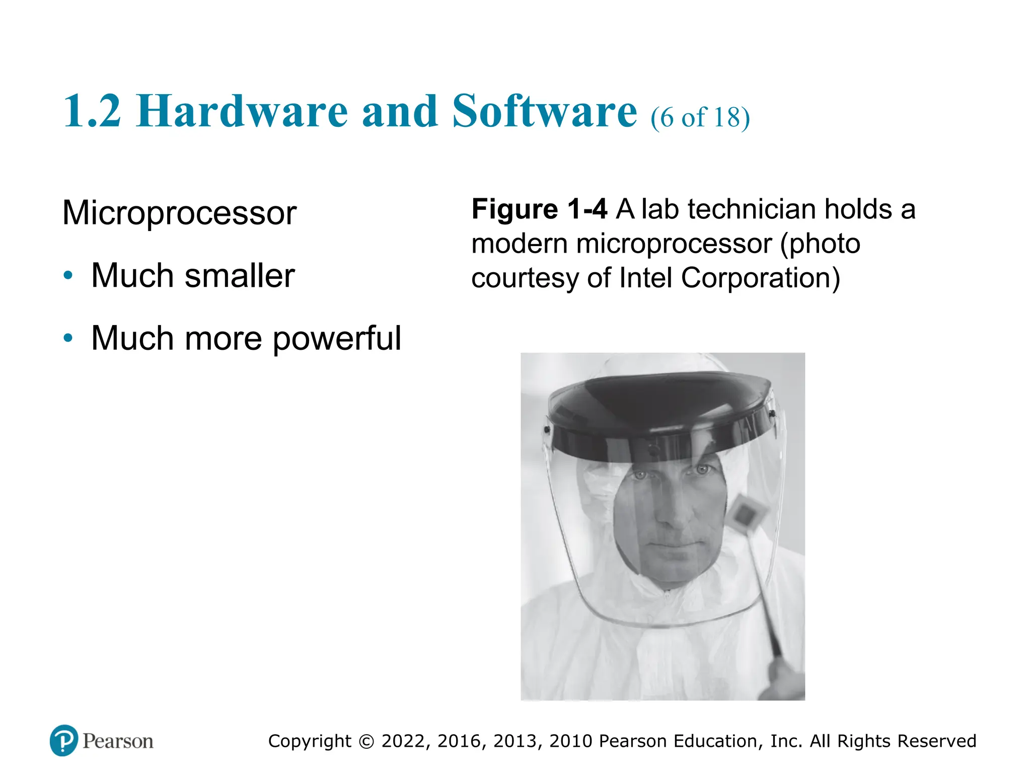Copyright © 2022, 2016, 2013, 2010 Pearson Education, Inc. All Rights Reserved
1.2 Hardware and Software (6 of 18)
Microprocessor
• Much smaller
• Much more powerful
Figure 1-4 A lab technician holds a
modern microprocessor (photo
courtesy of Intel Corporation)
 