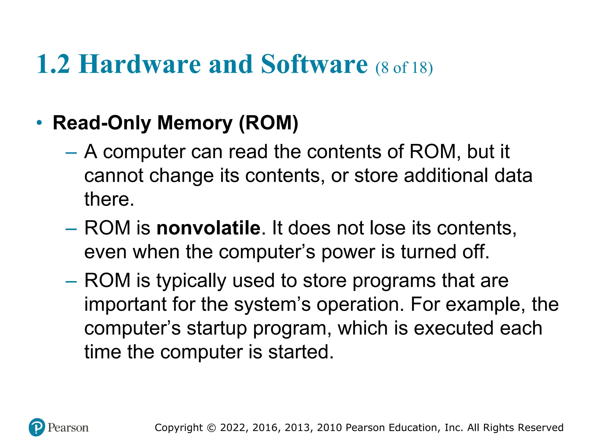 Copyright © 2022, 2016, 2013, 2010 Pearson Education, Inc. All Rights Reserved
1.2 Hardware and Software (8 of 18)
• Read-Only Memory (ROM)
– A computer can read the contents of ROM, but it
cannot change its contents, or store additional data
there.
– ROM is nonvolatile. It does not lose its contents,
even when the computer’s power is turned off.
– ROM is typically used to store programs that are
important for the system’s operation. For example, the
computer’s startup program, which is executed each
time the computer is started.
 