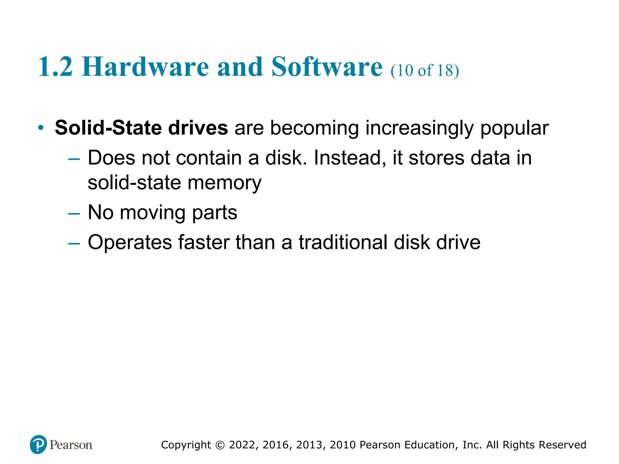 Copyright © 2022, 2016, 2013, 2010 Pearson Education, Inc. All Rights Reserved
1.2 Hardware and Software (10 of 18)
• Solid-State drives are becoming increasingly popular
– Does not contain a disk. Instead, it stores data in
solid-state memory
– No moving parts
– Operates faster than a traditional disk drive
 