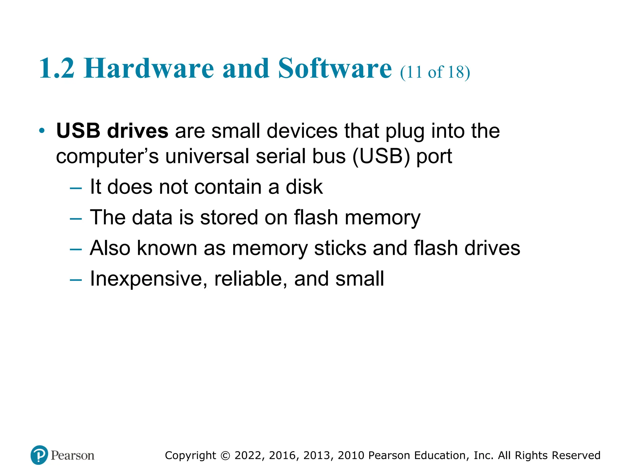 Copyright © 2022, 2016, 2013, 2010 Pearson Education, Inc. All Rights Reserved
1.2 Hardware and Software (11 of 18)
• USB drives are small devices that plug into the
computer’s universal serial bus (USB) port
– It does not contain a disk
– The data is stored on flash memory
– Also known as memory sticks and flash drives
– Inexpensive, reliable, and small
 