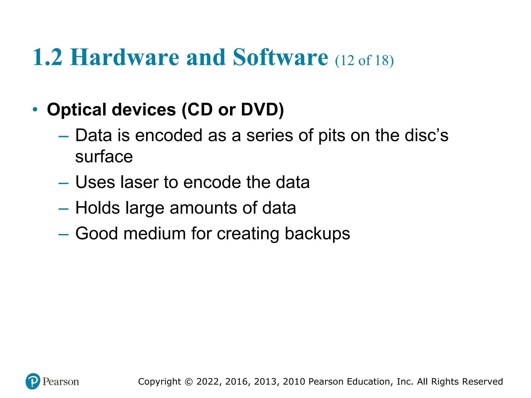 Copyright © 2022, 2016, 2013, 2010 Pearson Education, Inc. All Rights Reserved
1.2 Hardware and Software (12 of 18)
• Optical devices (CD or DVD)
– Data is encoded as a series of pits on the disc’s
surface
– Uses laser to encode the data
– Holds large amounts of data
– Good medium for creating backups
 