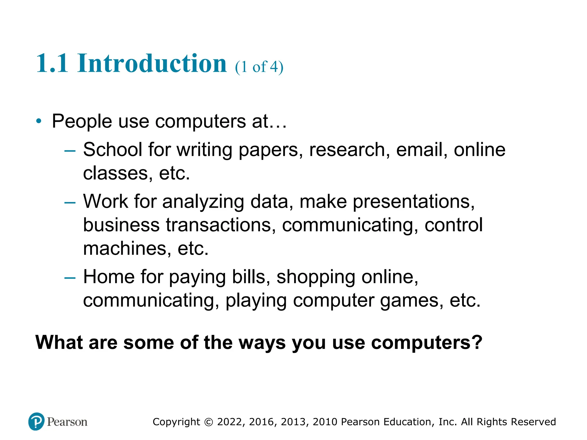 Copyright © 2022, 2016, 2013, 2010 Pearson Education, Inc. All Rights Reserved
1.1 Introduction (1 of 4)
• People use computers at…
– School for writing papers, research, email, online
classes, etc.
– Work for analyzing data, make presentations,
business transactions, communicating, control
machines, etc.
– Home for paying bills, shopping online,
communicating, playing computer games, etc.
What are some of the ways you use computers?
 