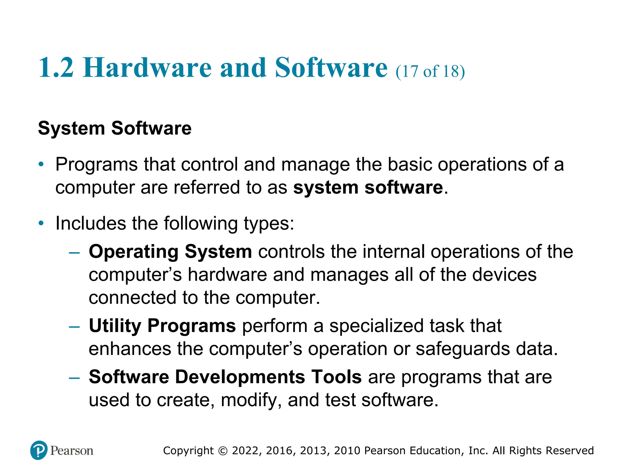 Copyright © 2022, 2016, 2013, 2010 Pearson Education, Inc. All Rights Reserved
1.2 Hardware and Software (17 of 18)
System Software
• Programs that control and manage the basic operations of a
computer are referred to as system software.
• Includes the following types:
– Operating System controls the internal operations of the
computer’s hardware and manages all of the devices
connected to the computer.
– Utility Programs perform a specialized task that
enhances the computer’s operation or safeguards data.
– Software Developments Tools are programs that are
used to create, modify, and test software.
 