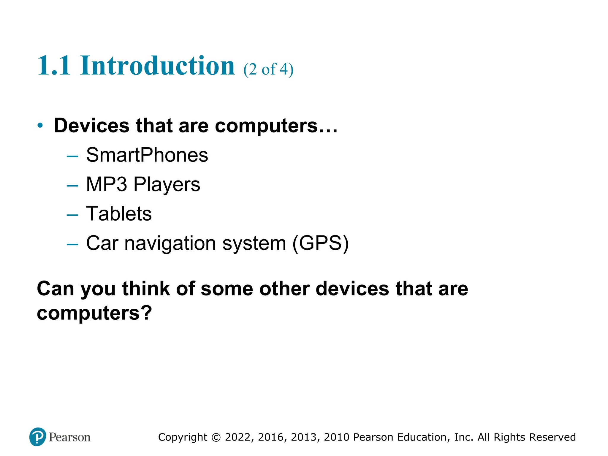 Copyright © 2022, 2016, 2013, 2010 Pearson Education, Inc. All Rights Reserved
1.1 Introduction (2 of 4)
• Devices that are computers…
– SmartPhones
– MP3 Players
– Tablets
– Car navigation system (GPS)
Can you think of some other devices that are
computers?
 