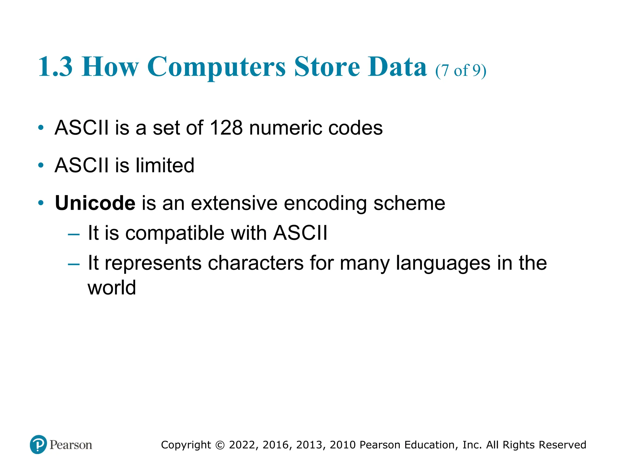 Copyright © 2022, 2016, 2013, 2010 Pearson Education, Inc. All Rights Reserved
1.3 How Computers Store Data (7 of 9)
• ASCII is a set of 128 numeric codes
• ASCII is limited
• Unicode is an extensive encoding scheme
– It is compatible with ASCII
– It represents characters for many languages in the
world
 