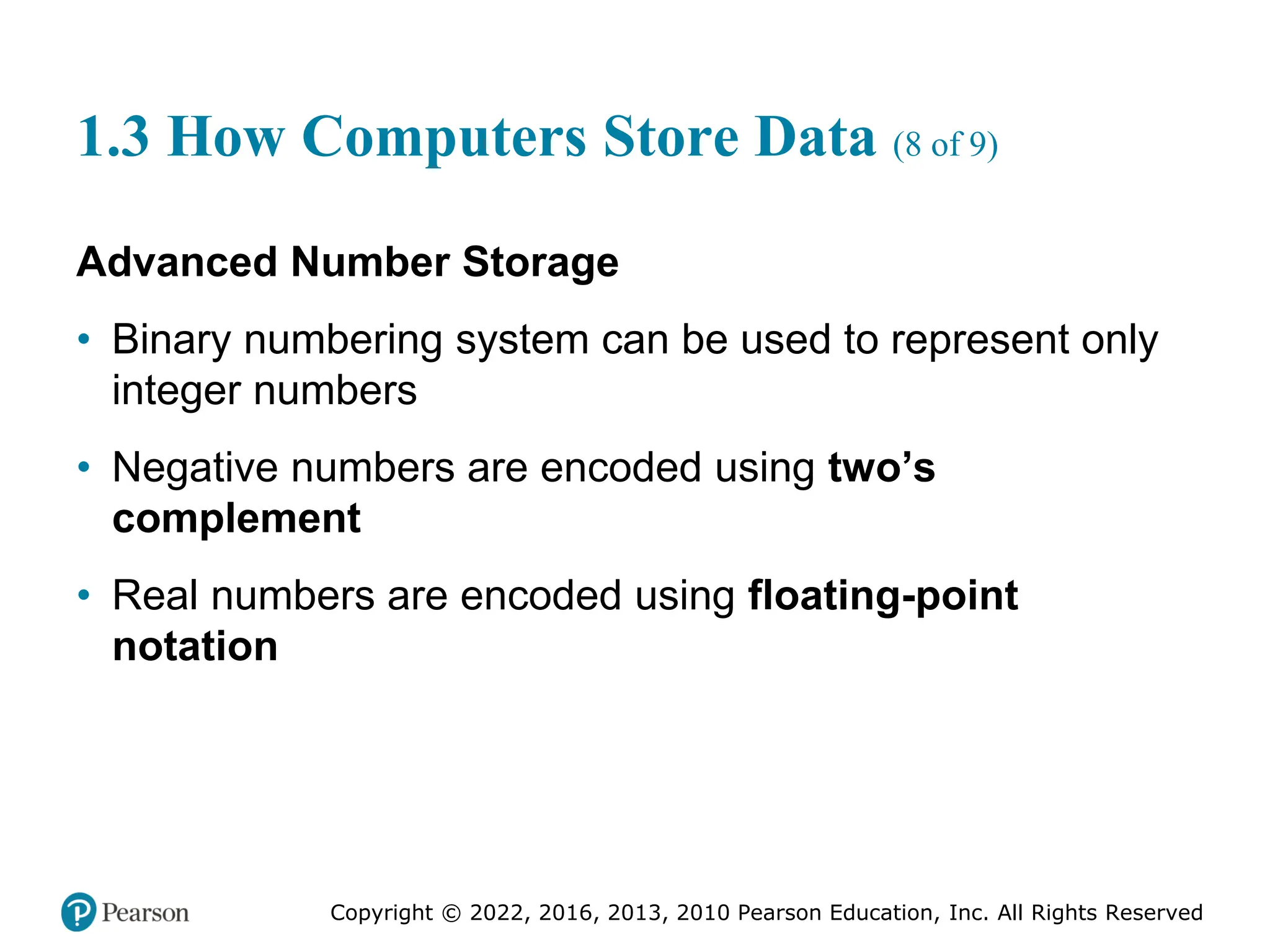 Copyright © 2022, 2016, 2013, 2010 Pearson Education, Inc. All Rights Reserved
1.3 How Computers Store Data (8 of 9)
Advanced Number Storage
• Binary numbering system can be used to represent only
integer numbers
• Negative numbers are encoded using two’s
complement
• Real numbers are encoded using floating-point
notation
 