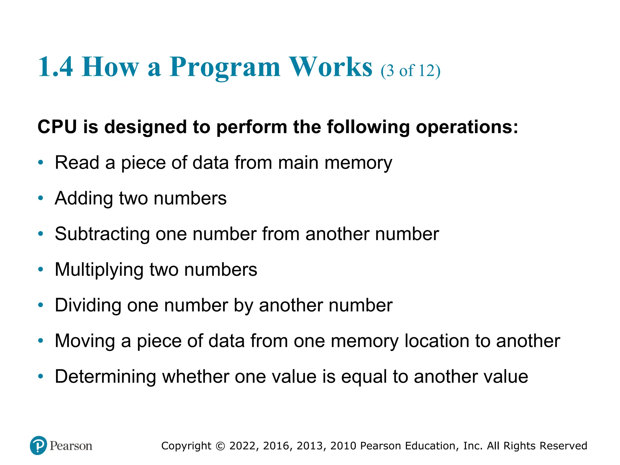 Copyright © 2022, 2016, 2013, 2010 Pearson Education, Inc. All Rights Reserved
1.4 How a Program Works (3 of 12)
CPU is designed to perform the following operations:
• Read a piece of data from main memory
• Adding two numbers
• Subtracting one number from another number
• Multiplying two numbers
• Dividing one number by another number
• Moving a piece of data from one memory location to another
• Determining whether one value is equal to another value
 
