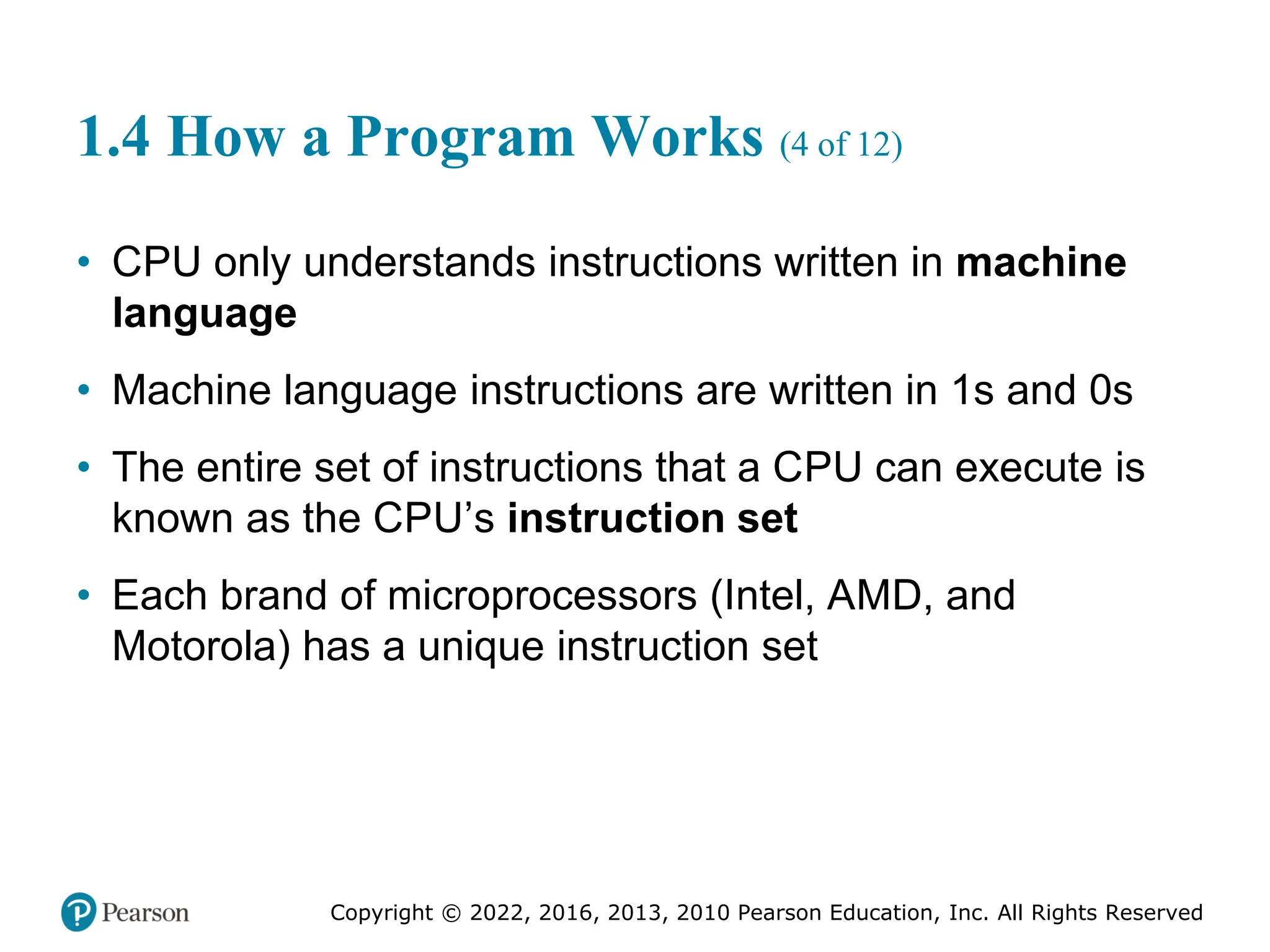Copyright © 2022, 2016, 2013, 2010 Pearson Education, Inc. All Rights Reserved
1.4 How a Program Works (4 of 12)
• CPU only understands instructions written in machine
language
• Machine language instructions are written in 1s and 0s
• The entire set of instructions that a CPU can execute is
known as the CPU’s instruction set
• Each brand of microprocessors (Intel, AMD, and
Motorola) has a unique instruction set
 