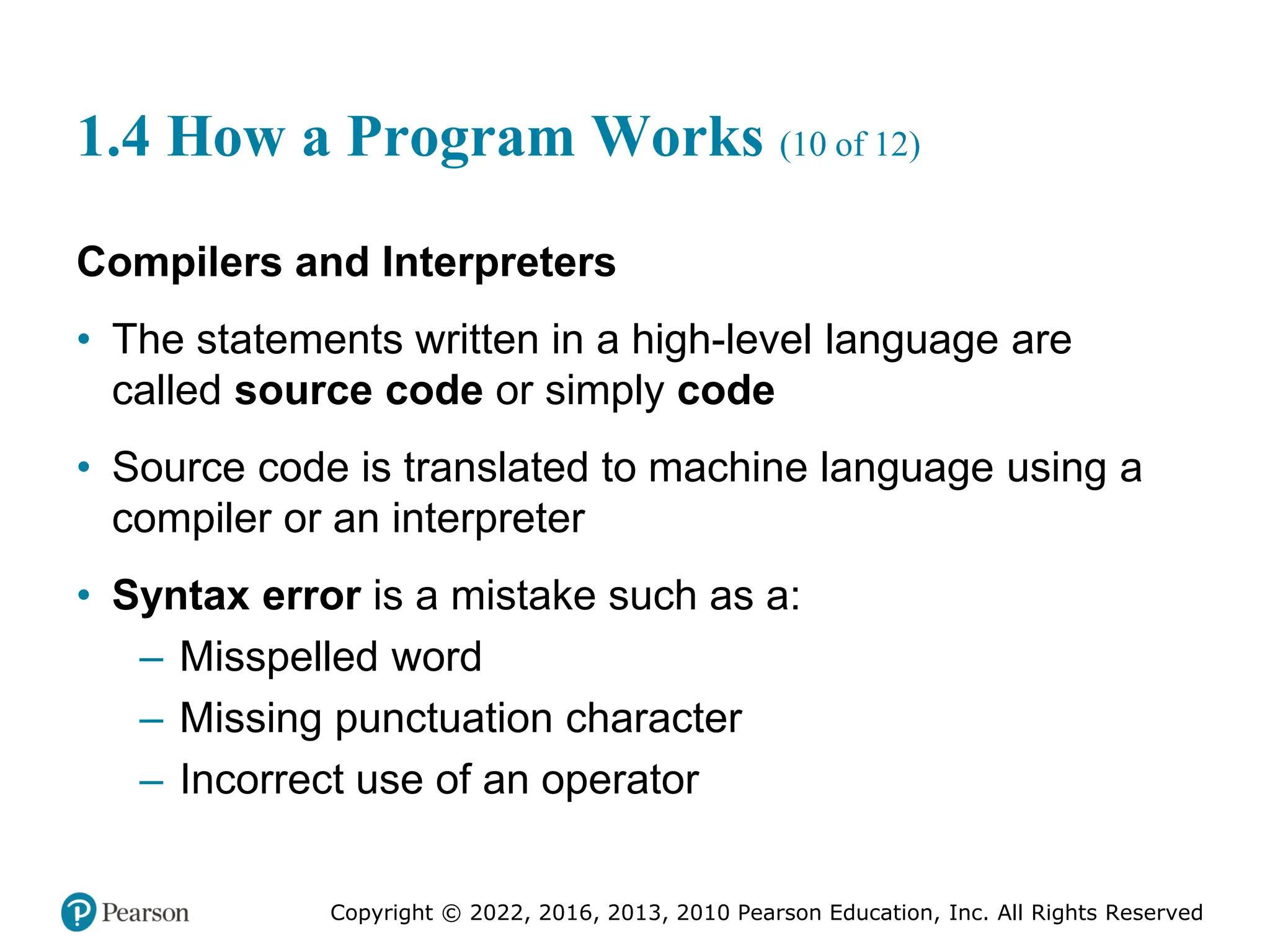 Copyright © 2022, 2016, 2013, 2010 Pearson Education, Inc. All Rights Reserved
1.4 How a Program Works (10 of 12)
Compilers and Interpreters
• The statements written in a high-level language are
called source code or simply code
• Source code is translated to machine language using a
compiler or an interpreter
• Syntax error is a mistake such as a:
– Misspelled word
– Missing punctuation character
– Incorrect use of an operator
 
