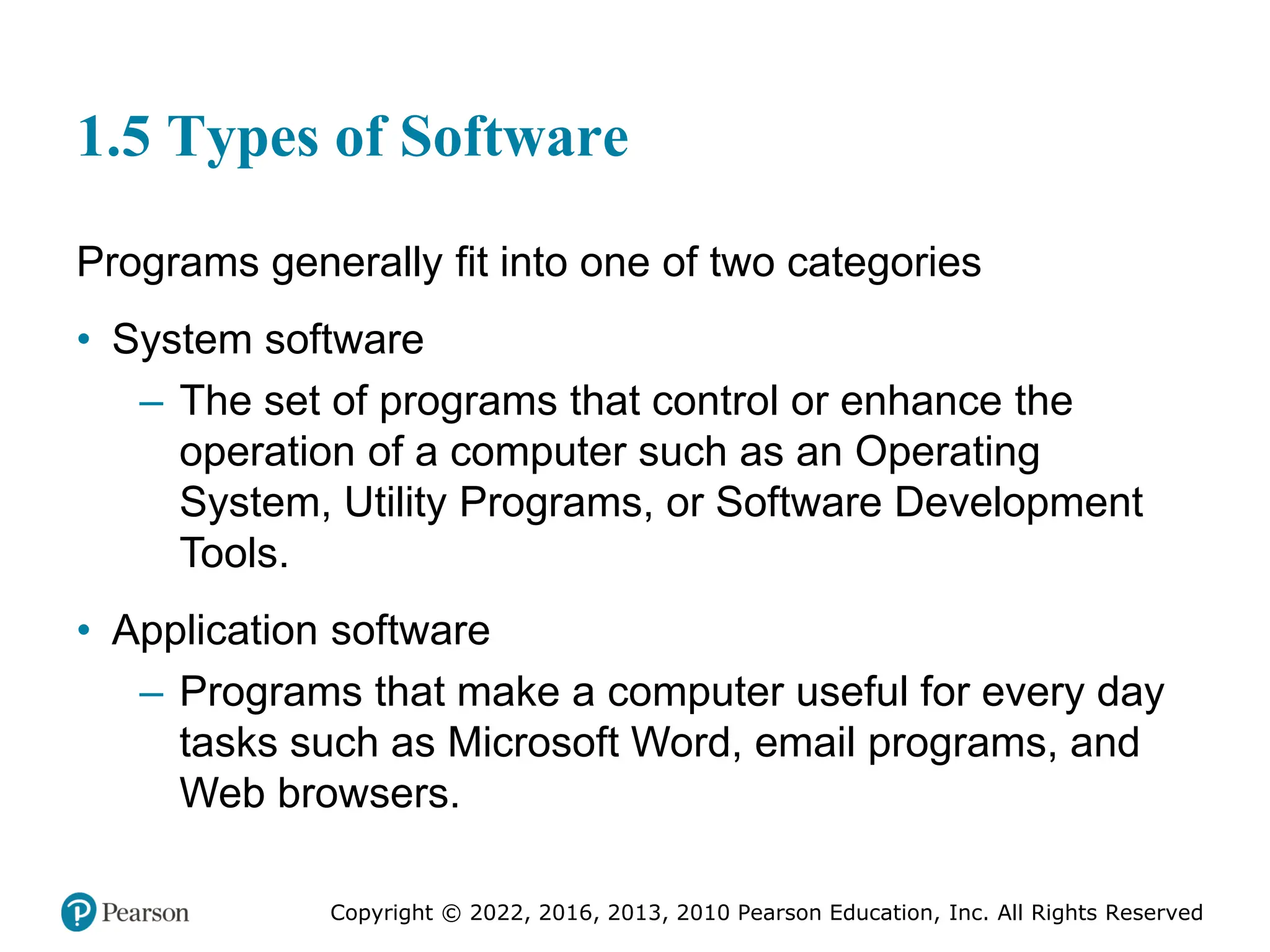 Copyright © 2022, 2016, 2013, 2010 Pearson Education, Inc. All Rights Reserved
1.5 Types of Software
Programs generally fit into one of two categories
• System software
– The set of programs that control or enhance the
operation of a computer such as an Operating
System, Utility Programs, or Software Development
Tools.
• Application software
– Programs that make a computer useful for every day
tasks such as Microsoft Word, email programs, and
Web browsers.
 