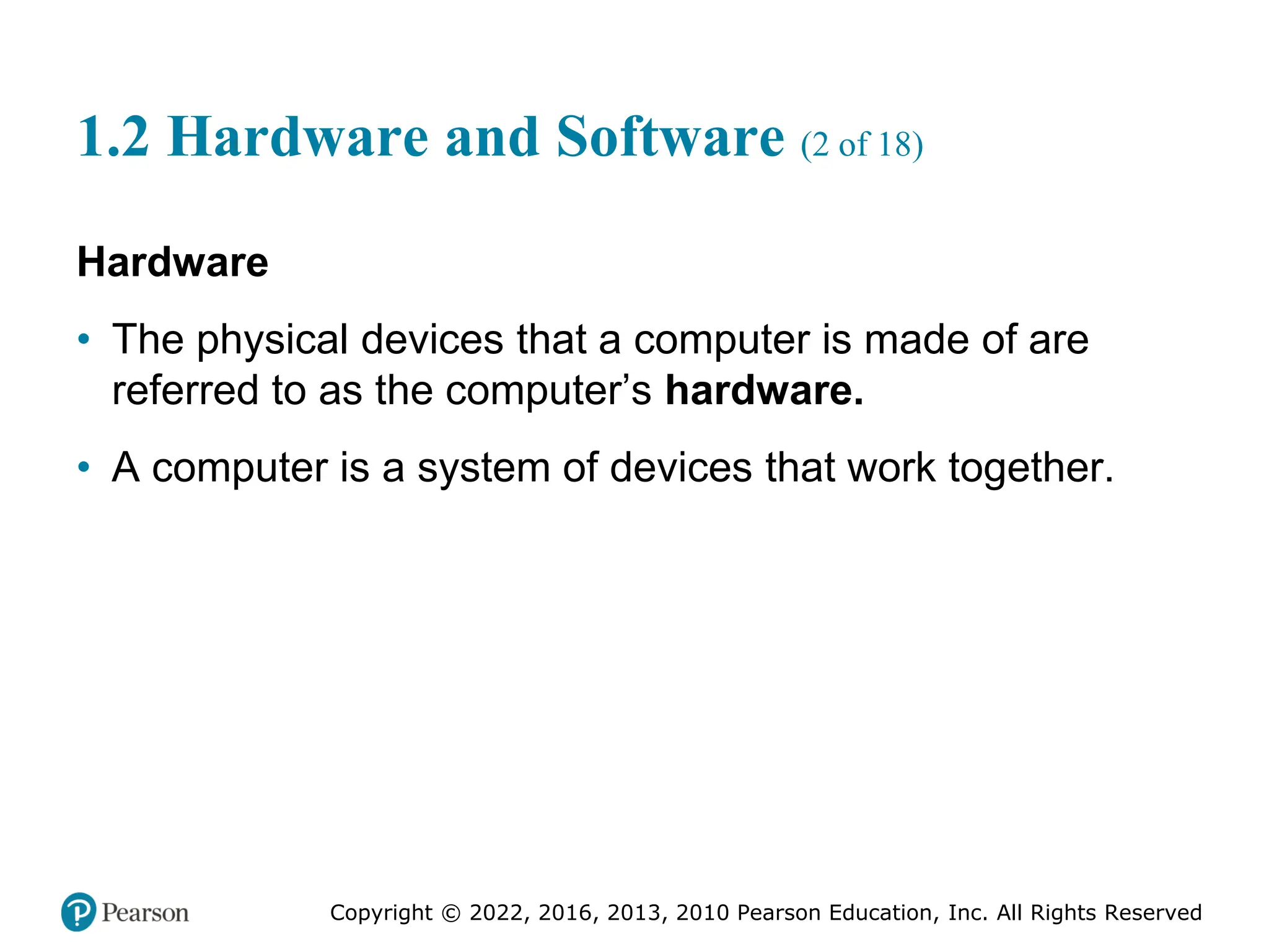 Copyright © 2022, 2016, 2013, 2010 Pearson Education, Inc. All Rights Reserved
1.2 Hardware and Software (2 of 18)
Hardware
• The physical devices that a computer is made of are
referred to as the computer’s hardware.
• A computer is a system of devices that work together.
 
