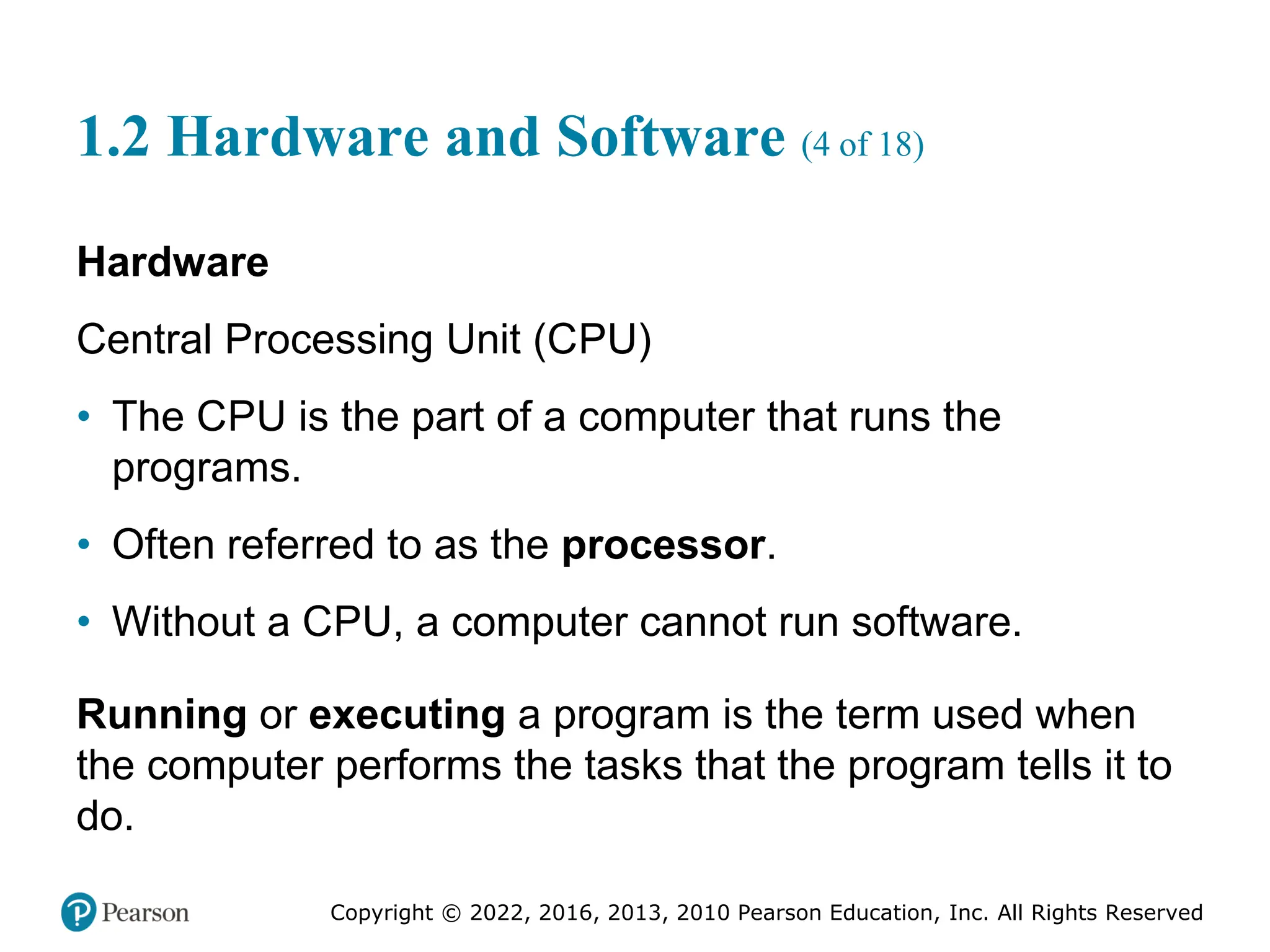 Copyright © 2022, 2016, 2013, 2010 Pearson Education, Inc. All Rights Reserved
1.2 Hardware and Software (4 of 18)
Hardware
Central Processing Unit (CPU)
• The CPU is the part of a computer that runs the
programs.
• Often referred to as the processor.
• Without a CPU, a computer cannot run software.
Running or executing a program is the term used when
the computer performs the tasks that the program tells it to
do.
 
