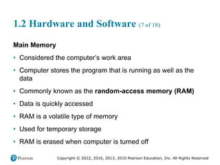 Copyright © 2022, 2016, 2013, 2010 Pearson Education, Inc. All Rights Reserved
1.2 Hardware and Software (7 of 18)
Main Memory
• Considered the computer’s work area
• Computer stores the program that is running as well as the
data
• Commonly known as the random-access memory (RAM)
• Data is quickly accessed
• RAM is a volatile type of memory
• Used for temporary storage
• RAM is erased when computer is turned off
 