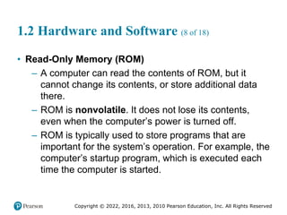 Copyright © 2022, 2016, 2013, 2010 Pearson Education, Inc. All Rights Reserved
1.2 Hardware and Software (8 of 18)
• Read-Only Memory (ROM)
– A computer can read the contents of ROM, but it
cannot change its contents, or store additional data
there.
– ROM is nonvolatile. It does not lose its contents,
even when the computer’s power is turned off.
– ROM is typically used to store programs that are
important for the system’s operation. For example, the
computer’s startup program, which is executed each
time the computer is started.
 