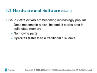 Copyright © 2022, 2016, 2013, 2010 Pearson Education, Inc. All Rights Reserved
1.2 Hardware and Software (10 of 18)
• Solid-State drives are becoming increasingly popular
– Does not contain a disk. Instead, it stores data in
solid-state memory
– No moving parts
– Operates faster than a traditional disk drive
 