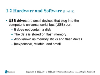 Copyright © 2022, 2016, 2013, 2010 Pearson Education, Inc. All Rights Reserved
1.2 Hardware and Software (11 of 18)
• USB drives are small devices that plug into the
computer’s universal serial bus (USB) port
– It does not contain a disk
– The data is stored on flash memory
– Also known as memory sticks and flash drives
– Inexpensive, reliable, and small
 