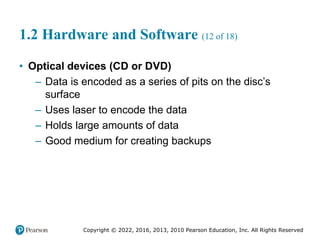 Copyright © 2022, 2016, 2013, 2010 Pearson Education, Inc. All Rights Reserved
1.2 Hardware and Software (12 of 18)
• Optical devices (CD or DVD)
– Data is encoded as a series of pits on the disc’s
surface
– Uses laser to encode the data
– Holds large amounts of data
– Good medium for creating backups
 