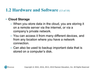 Copyright © 2022, 2016, 2013, 2010 Pearson Education, Inc. All Rights Reserved
1.2 Hardware and Software (13 of 18)
• Cloud Storage
– When you store data in the cloud, you are storing it
on a remote server via the internet, or via a
company’s private network.
– You can access it from many different devices, and
from any location where you have a network
connection.
– Can also be used to backup important data that is
stored on a computer’s disk.
 