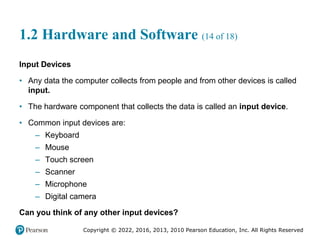 Copyright © 2022, 2016, 2013, 2010 Pearson Education, Inc. All Rights Reserved
1.2 Hardware and Software (14 of 18)
Input Devices
• Any data the computer collects from people and from other devices is called
input.
• The hardware component that collects the data is called an input device.
• Common input devices are:
– Keyboard
– Mouse
– Touch screen
– Scanner
– Microphone
– Digital camera
Can you think of any other input devices?
 
