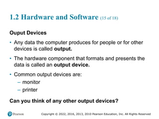 Copyright © 2022, 2016, 2013, 2010 Pearson Education, Inc. All Rights Reserved
1.2 Hardware and Software (15 of 18)
Ouput Devices
• Any data the computer produces for people or for other
devices is called output.
• The hardware component that formats and presents the
data is called an output device.
• Common output devices are:
– monitor
– printer
Can you think of any other output devices?
 