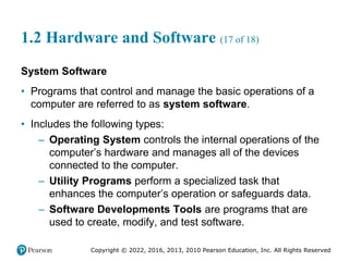 Copyright © 2022, 2016, 2013, 2010 Pearson Education, Inc. All Rights Reserved
1.2 Hardware and Software (17 of 18)
System Software
• Programs that control and manage the basic operations of a
computer are referred to as system software.
• Includes the following types:
– Operating System controls the internal operations of the
computer’s hardware and manages all of the devices
connected to the computer.
– Utility Programs perform a specialized task that
enhances the computer’s operation or safeguards data.
– Software Developments Tools are programs that are
used to create, modify, and test software.
 