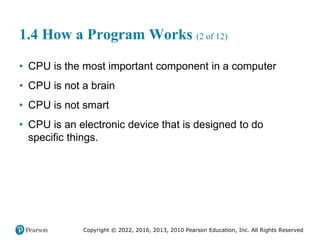 Copyright © 2022, 2016, 2013, 2010 Pearson Education, Inc. All Rights Reserved
1.4 How a Program Works (2 of 12)
• CPU is the most important component in a computer
• CPU is not a brain
• CPU is not smart
• CPU is an electronic device that is designed to do
specific things.
 