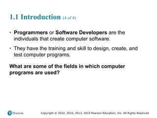 Copyright © 2022, 2016, 2013, 2010 Pearson Education, Inc. All Rights Reserved
1.1 Introduction (4 of 4)
• Programmers or Software Developers are the
individuals that create computer software.
• They have the training and skill to design, create, and
test computer programs.
What are some of the fields in which computer
programs are used?
 